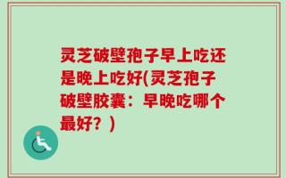 灵芝破壁孢子早上吃还是晚上吃好(灵芝孢子破壁胶囊：早晚吃哪个最好？)