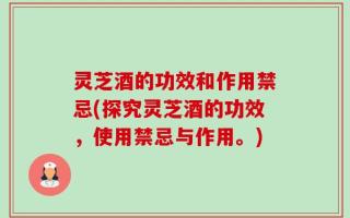 灵芝酒的功效和作用禁忌(探究灵芝酒的功效，使用禁忌与作用。)