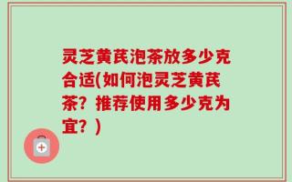 灵芝黄芪泡茶放多少克合适(如何泡灵芝黄芪茶？推荐使用多少克为宜？)