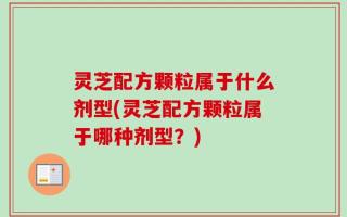 灵芝配方颗粒属于什么剂型(灵芝配方颗粒属于哪种剂型？)