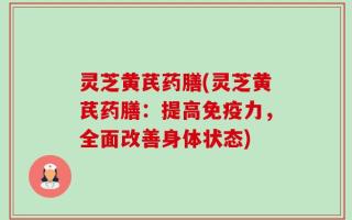 灵芝黄芪药膳(灵芝黄芪药膳：提高免疫力，全面改善身体状态)