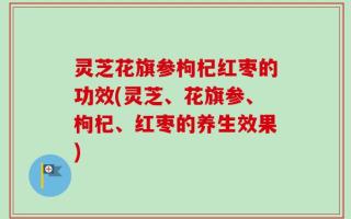 灵芝花旗参枸杞红枣的功效(灵芝、花旗参、枸杞、红枣的养生效果)