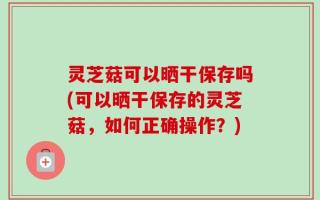 灵芝菇可以晒干保存吗(可以晒干保存的灵芝菇，如何正确操作？)
