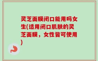 灵芝面膜闭口能用吗女生(适用闭口肌肤的灵芝面膜，女性皆可使用)