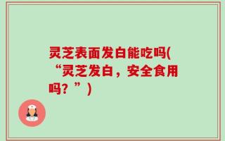 灵芝表面发白能吃吗(“灵芝发白，安全食用吗？”)