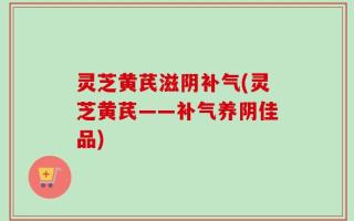 灵芝黄芪滋阴补气(灵芝黄芪——补气养阴佳品)
