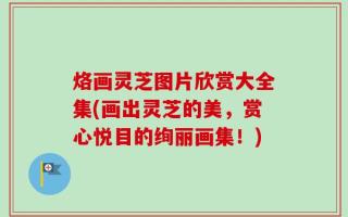 烙画灵芝图片欣赏大全集(画出灵芝的美，赏心悦目的绚丽画集！)