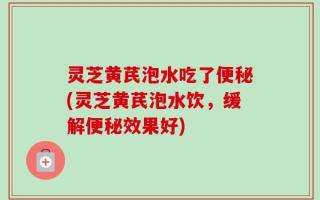 灵芝黄芪泡水吃了便秘(灵芝黄芪泡水饮，缓解便秘效果好)