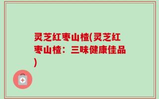 灵芝红枣山楂(灵芝红枣山楂：三味健康佳品)