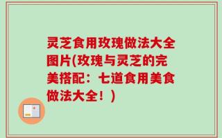 灵芝食用玫瑰做法大全图片(玫瑰与灵芝的完美搭配：七道食用美食做法大全！)