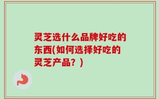 灵芝选什么品牌好吃的东西(如何选择好吃的灵芝产品？)