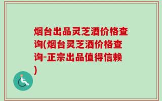 烟台出品灵芝酒价格查询(烟台灵芝酒价格查询-正宗出品值得信赖)