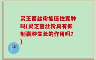 灵芝菌丝粉能压住囊肿吗(灵芝菌丝粉具有抑制囊肿生长的作用吗？)