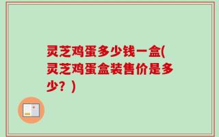 灵芝鸡蛋多少钱一盒(灵芝鸡蛋盒装售价是多少？)