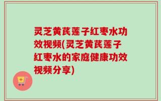 灵芝黄芪莲子红枣水功效视频(灵芝黄芪莲子红枣水的家庭健康功效视频分享)