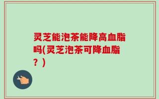 灵芝能泡茶能降高血脂吗(灵芝泡茶可降血脂？)