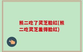 熊二吃了灵芝脸红(熊二吃灵芝羞得脸红)
