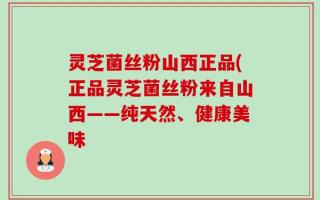 灵芝菌丝粉山西正品(正品灵芝菌丝粉来自山西——纯天然、健康美味