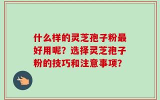 什么样的灵芝孢子粉最好用呢？选择灵芝孢子粉的技巧和注意事项？