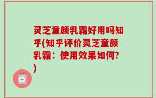 灵芝童颜乳霜好用吗知乎(知乎评价灵芝童颜乳霜：使用效果如何？)