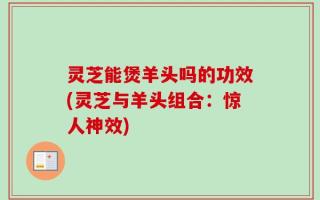 灵芝能煲羊头吗的功效(灵芝与羊头组合：惊人神效)