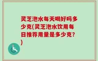 灵芝泡水每天喝好吗多少克(灵芝泡水饮用每日推荐用量是多少克？)