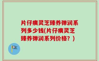 片仔癀灵芝臻养弹润系列多少钱(片仔癀灵芝臻养弹润系列价格？)