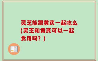 灵芝能跟黄芪一起吃么(灵芝和黄芪可以一起食用吗？)