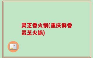 灵芝香火锅(重庆鲜香灵芝火锅)