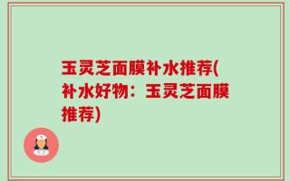玉灵芝面膜补水推荐(补水好物：玉灵芝面膜推荐)