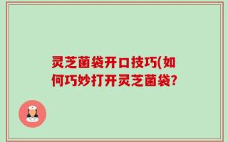 灵芝菌袋开口技巧(如何巧妙打开灵芝菌袋？