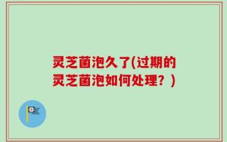 灵芝菌泡久了(过期的灵芝菌泡如何处理？)