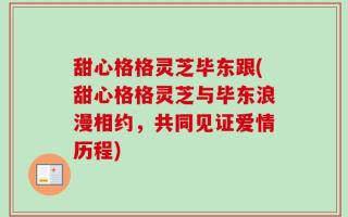 甜心格格灵芝毕东跟(甜心格格灵芝与毕东浪漫相约，共同见证爱情历程)