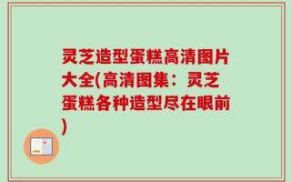 灵芝造型蛋糕高清图片大全(高清图集：灵芝蛋糕各种造型尽在眼前)