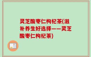 灵芝酸枣仁枸杞茶(滋补养生好选择——灵芝酸枣仁枸杞茶)