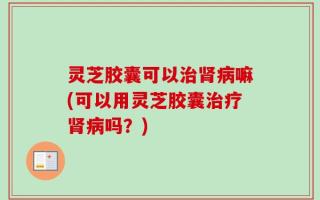 灵芝胶囊可以治肾病嘛(可以用灵芝胶囊治疗肾病吗？)