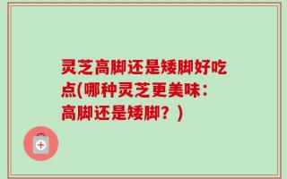 灵芝高脚还是矮脚好吃点(哪种灵芝更美味：高脚还是矮脚？)