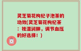 灵芝菊花枸杞子泡茶的功效(灵芝菊花枸杞茶：祛湿润肺，调节血压的好选择！)