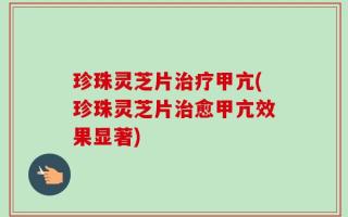 珍珠灵芝片治疗甲亢(珍珠灵芝片治愈甲亢效果显著)