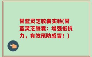 甘蓝灵芝胶囊实验(甘蓝灵芝胶囊：增强抵抗力，有效预防感冒！)