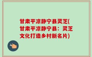 甘肃平凉静宁县灵芝(甘肃平凉静宁县：灵芝文化打造乡村新名片)