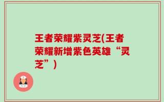 王者荣耀紫灵芝(王者荣耀新增紫色英雄“灵芝”)