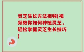 灵芝生长方法视频(视频教你如何种植灵芝，轻松掌握灵芝生长技巧)