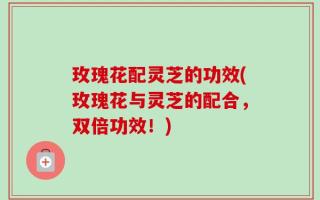 玫瑰花配灵芝的功效(玫瑰花与灵芝的配合，双倍功效！)