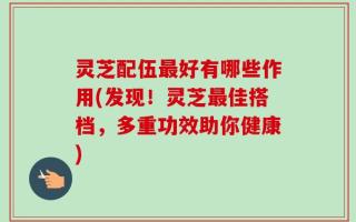 灵芝配伍最好有哪些作用(发现！灵芝最佳搭档，多重功效助你健康)