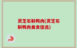 灵芝石斛鸭肉(灵芝石斛鸭肉美食佳选)