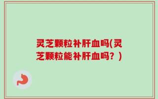 灵芝颗粒补肝血吗(灵芝颗粒能补肝血吗？)