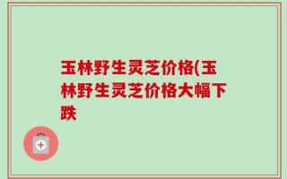 玉林野生灵芝价格(玉林野生灵芝价格大幅下跌