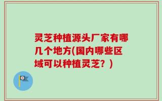 灵芝种植源头厂家有哪几个地方(国内哪些区域可以种植灵芝？)