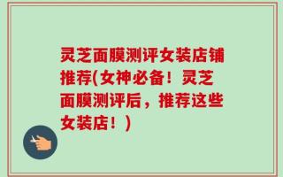 灵芝面膜测评女装店铺推荐(女神必备！灵芝面膜测评后，推荐这些女装店！)